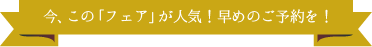 今、この「フェア」が人気！早めのご予約を！