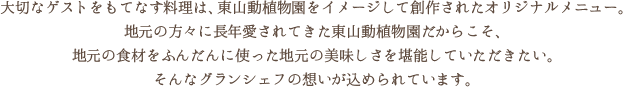 大切なゲストをもてなす料理は、東山動植物園をイメージして創作されたオリジナルメニュー。地元の方々に長年愛されてきた東山動植物園だからこそ、地元の食材をふんだんに使った地元の美味しさを堪能していただきたい。そんなグランシェフの想いが込められています。